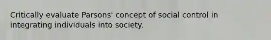 Critically evaluate Parsons' concept of social control in integrating individuals into society.