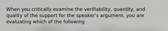 When you critically examine the verifiability, quantity, and quality of the support for the speaker's argument, you are evaluating which of the following