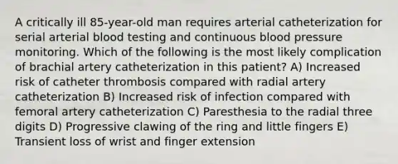 A critically ill 85-year-old man requires arterial catheterization for serial arterial blood testing and continuous blood pressure monitoring. Which of the following is the most likely complication of brachial artery catheterization in this patient? A) Increased risk of catheter thrombosis compared with radial artery catheterization B) Increased risk of infection compared with femoral artery catheterization C) Paresthesia to the radial three digits D) Progressive clawing of the ring and little fingers E) Transient loss of wrist and finger extension