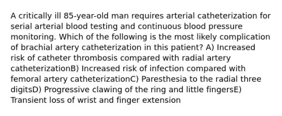 A critically ill 85-year-old man requires arterial catheterization for serial arterial blood testing and continuous blood pressure monitoring. Which of the following is the most likely complication of brachial artery catheterization in this patient? A) Increased risk of catheter thrombosis compared with radial artery catheterizationB) Increased risk of infection compared with femoral artery catheterizationC) Paresthesia to the radial three digitsD) Progressive clawing of the ring and little fingersE) Transient loss of wrist and finger extension