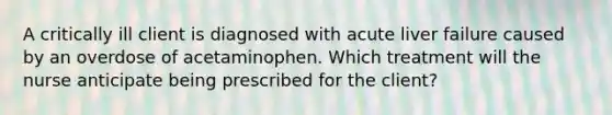 A critically ill client is diagnosed with acute liver failure caused by an overdose of acetaminophen. Which treatment will the nurse anticipate being prescribed for the client?