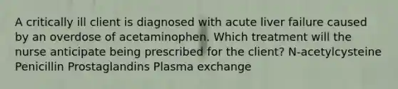 A critically ill client is diagnosed with acute liver failure caused by an overdose of acetaminophen. Which treatment will the nurse anticipate being prescribed for the client? N-acetylcysteine Penicillin Prostaglandins Plasma exchange