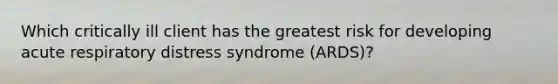 Which critically ill client has the greatest risk for developing acute respiratory distress syndrome (ARDS)?