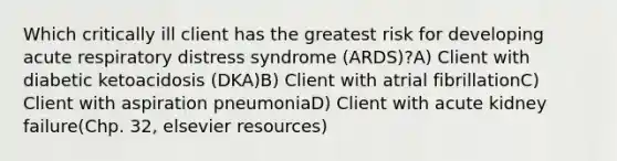 Which critically ill client has the greatest risk for developing acute respiratory distress syndrome (ARDS)?A) Client with diabetic ketoacidosis (DKA)B) Client with atrial fibrillationC) Client with aspiration pneumoniaD) Client with acute kidney failure(Chp. 32, elsevier resources)