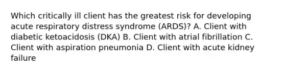 Which critically ill client has the greatest risk for developing acute respiratory distress syndrome (ARDS)? A. Client with diabetic ketoacidosis (DKA) B. Client with atrial fibrillation C. Client with aspiration pneumonia D. Client with acute kidney failure