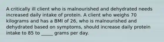 A critically ill client who is malnourished and dehydrated needs increased daily intake of protein. A client who weighs 70 kilograms and has a BMI of 26, who is malnourished and dehydrated based on symptoms, should increase daily protein intake to 85 to _____ grams per day.