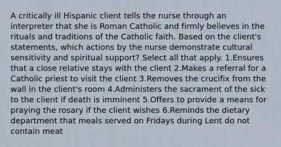 A critically ill Hispanic client tells the nurse through an interpreter that she is Roman Catholic and firmly believes in the rituals and traditions of the Catholic faith. Based on the client's statements, which actions by the nurse demonstrate cultural sensitivity and spiritual support? Select all that apply. 1.Ensures that a close relative stays with the client 2.Makes a referral for a Catholic priest to visit the client 3.Removes the crucifix from the wall in the client's room 4.Administers the sacrament of the sick to the client if death is imminent 5.Offers to provide a means for praying the rosary if the client wishes 6.Reminds the dietary department that meals served on Fridays during Lent do not contain meat