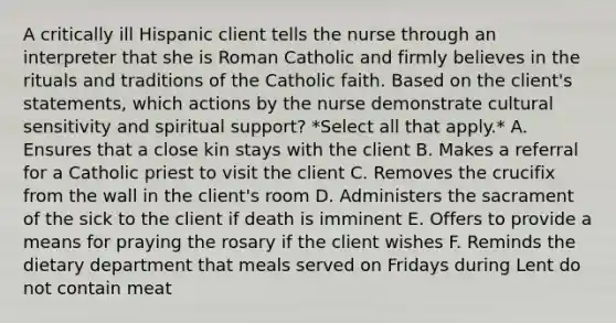 A critically ill Hispanic client tells the nurse through an interpreter that she is Roman Catholic and firmly believes in the rituals and traditions of the Catholic faith. Based on the client's statements, which actions by the nurse demonstrate cultural sensitivity and spiritual support? *Select all that apply.* A. Ensures that a close kin stays with the client B. Makes a referral for a Catholic priest to visit the client C. Removes the crucifix from the wall in the client's room D. Administers the sacrament of the sick to the client if death is imminent E. Offers to provide a means for praying the rosary if the client wishes F. Reminds the dietary department that meals served on Fridays during Lent do not contain meat