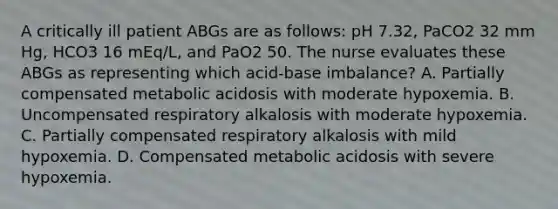 A critically ill patient ABGs are as follows: pH 7.32, PaCO2 32 mm Hg, HCO3 16 mEq/L, and PaO2 50. The nurse evaluates these ABGs as representing which acid-base imbalance? A. Partially compensated metabolic acidosis with moderate hypoxemia. B. Uncompensated respiratory alkalosis with moderate hypoxemia. C. Partially compensated respiratory alkalosis with mild hypoxemia. D. Compensated metabolic acidosis with severe hypoxemia.