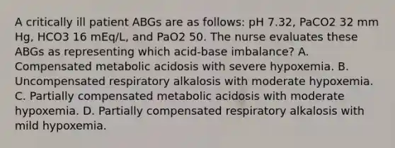 A critically ill patient ABGs are as follows: pH 7.32, PaCO2 32 mm Hg, HCO3 16 mEq/L, and PaO2 50. The nurse evaluates these ABGs as representing which acid-base imbalance? A. Compensated metabolic acidosis with severe hypoxemia. B. Uncompensated respiratory alkalosis with moderate hypoxemia. C. Partially compensated metabolic acidosis with moderate hypoxemia. D. Partially compensated respiratory alkalosis with mild hypoxemia.