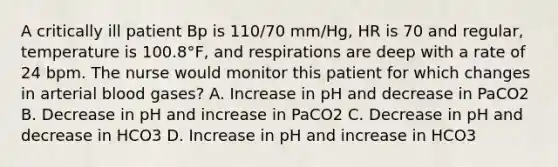 A critically ill patient Bp is 110/70 mm/Hg, HR is 70 and regular, temperature is 100.8°F, and respirations are deep with a rate of 24 bpm. The nurse would monitor this patient for which changes in arterial blood gases? A. Increase in pH and decrease in PaCO2 B. Decrease in pH and increase in PaCO2 C. Decrease in pH and decrease in HCO3 D. Increase in pH and increase in HCO3