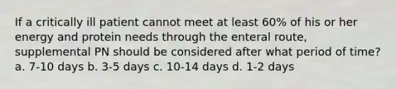 If a critically ill patient cannot meet at least 60% of his or her energy and protein needs through the enteral route, supplemental PN should be considered after what period of time? a. 7-10 days b. 3-5 days c. 10-14 days d. 1-2 days