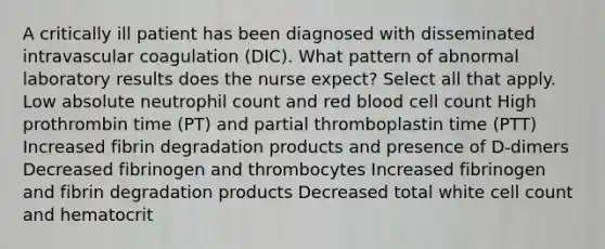 A critically ill patient has been diagnosed with disseminated intravascular coagulation (DIC). What pattern of abnormal laboratory results does the nurse expect? Select all that apply. Low absolute neutrophil count and red blood cell count High prothrombin time (PT) and partial thromboplastin time (PTT) Increased fibrin degradation products and presence of D-dimers Decreased fibrinogen and thrombocytes Increased fibrinogen and fibrin degradation products Decreased total white cell count and hematocrit