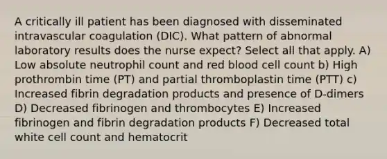 A critically ill patient has been diagnosed with disseminated intravascular coagulation (DIC). What pattern of abnormal laboratory results does the nurse expect? Select all that apply. A) Low absolute neutrophil count and red blood cell count b) High prothrombin time (PT) and partial thromboplastin time (PTT) c) Increased fibrin degradation products and presence of D-dimers D) Decreased fibrinogen and thrombocytes E) Increased fibrinogen and fibrin degradation products F) Decreased total white cell count and hematocrit