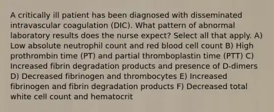 A critically ill patient has been diagnosed with disseminated intravascular coagulation (DIC). What pattern of abnormal laboratory results does the nurse expect? Select all that apply. A) Low absolute neutrophil count and red blood cell count B) High prothrombin time (PT) and partial thromboplastin time (PTT) C) Increased fibrin degradation products and presence of D-dimers D) Decreased fibrinogen and thrombocytes E) Increased fibrinogen and fibrin degradation products F) Decreased total white cell count and hematocrit