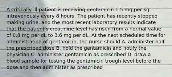 A critically ill patient is receiving gentamicin 1.5 mg per kg intravenously every 8 hours. The patient has recently stopped making urine, and the most recent laboratory results indicate that the patient's creatinine level has risen from a normal value of 0.8 mg per dL to 3.6 mg per dL. At the next scheduled time for administration of gentamicin, the nurse should A. administer half the prescribed dose B. hold the gentamicin and notify the physician C. administer gentamicin as prescribed D. draw a blood sample for testing the gentamicin trough level before the dose and then administer as prescribed