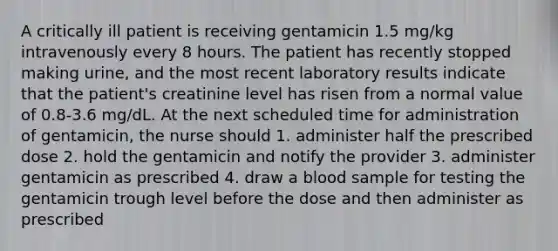 A critically ill patient is receiving gentamicin 1.5 mg/kg intravenously every 8 hours. The patient has recently stopped making urine, and the most recent laboratory results indicate that the patient's creatinine level has risen from a normal value of 0.8-3.6 mg/dL. At the next scheduled time for administration of gentamicin, the nurse should 1. administer half the prescribed dose 2. hold the gentamicin and notify the provider 3. administer gentamicin as prescribed 4. draw a blood sample for testing the gentamicin trough level before the dose and then administer as prescribed