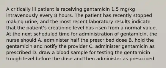 A critically ill patient is receiving gentamicin 1.5 mg/kg intravenously every 8 hours. The patient has recently stopped making urine, and the most recent laboratory results indicate that the patient's creatinine level has risen from a normal value. At the next scheduled time for administration of gentamicin, the nurse should A. administer half the prescribed dose B. hold the gentamicin and notify the provider C. administer gentamicin as prescribed D. draw a blood sample for testing the gentamicin trough level before the dose and then administer as prescribed