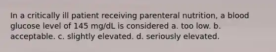 In a critically ill patient receiving parenteral nutrition, a blood glucose level of 145 mg/dL is considered a. too low. b. acceptable. c. slightly elevated. d. seriously elevated.