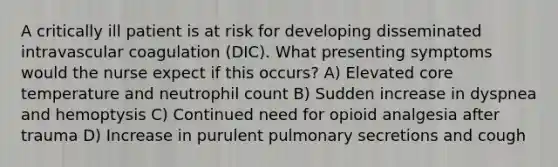 A critically ill patient is at risk for developing disseminated intravascular coagulation (DIC). What presenting symptoms would the nurse expect if this occurs? A) Elevated core temperature and neutrophil count B) Sudden increase in dyspnea and hemoptysis C) Continued need for opioid analgesia after trauma D) Increase in purulent pulmonary secretions and cough