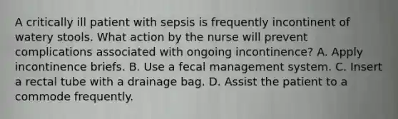 A critically ill patient with sepsis is frequently incontinent of watery stools. What action by the nurse will prevent complications associated with ongoing incontinence? A. Apply incontinence briefs. B. Use a fecal management system. C. Insert a rectal tube with a drainage bag. D. Assist the patient to a commode frequently.