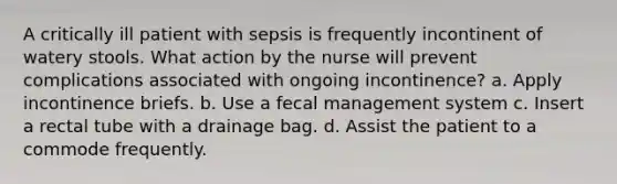 A critically ill patient with sepsis is frequently incontinent of watery stools. What action by the nurse will prevent complications associated with ongoing incontinence? a. Apply incontinence briefs. b. Use a fecal management system c. Insert a rectal tube with a drainage bag. d. Assist the patient to a commode frequently.