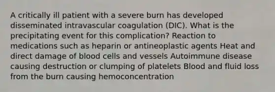 A critically ill patient with a severe burn has developed disseminated intravascular coagulation (DIC). What is the precipitating event for this complication? Reaction to medications such as heparin or antineoplastic agents Heat and direct damage of blood cells and vessels Autoimmune disease causing destruction or clumping of platelets Blood and fluid loss from the burn causing hemoconcentration