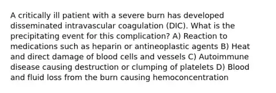 A critically ill patient with a severe burn has developed disseminated intravascular coagulation (DIC). What is the precipitating event for this complication? A) Reaction to medications such as heparin or antineoplastic agents B) Heat and direct damage of blood cells and vessels C) Autoimmune disease causing destruction or clumping of platelets D) Blood and fluid loss from the burn causing hemoconcentration