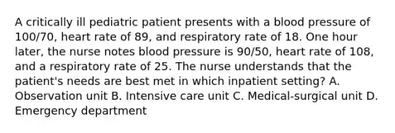 A critically ill pediatric patient presents with a blood pressure of 100/70, heart rate of 89, and respiratory rate of 18. One hour later, the nurse notes blood pressure is 90/50, heart rate of 108, and a respiratory rate of 25. The nurse understands that the patient's needs are best met in which inpatient setting? A. Observation unit B. Intensive care unit C. Medical-surgical unit D. Emergency department