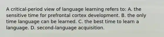 A critical-period view of language learning refers to: A. the sensitive time for prefrontal cortex development. B. the only time language can be learned. C. the best time to learn a language. D. second-language acquisition.