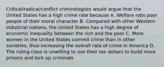 Critical/radical/conflict criminologists would argue that the United States has a high crime rate because A. Welfare robs poor people of their moral character B. Compared with other Western industrial nations, the United States has a high degree of economic inequality between the rich and the poor C. More women in the United States commit crime than in other societies, thus increasing the overall rate of crime in America D. The ruling class is unwilling to use their tax dollars to build more prisons and lock up criminals