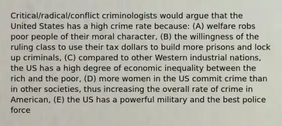 Critical/radical/conflict criminologists would argue that the United States has a high crime rate because: (A) welfare robs poor people of their moral character, (B) the willingness of the ruling class to use their tax dollars to build more prisons and lock up criminals, (C) compared to other Western industrial nations, the US has a high degree of economic inequality between the rich and the poor, (D) more women in the US commit crime than in other societies, thus increasing the overall rate of crime in American, (E) the US has a powerful military and the best police force