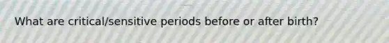 What are critical/sensitive periods before or after birth?