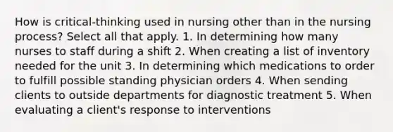 How is critical-thinking used in nursing other than in the nursing process? Select all that apply. 1. In determining how many nurses to staff during a shift 2. When creating a list of inventory needed for the unit 3. In determining which medications to order to fulfill possible standing physician orders 4. When sending clients to outside departments for diagnostic treatment 5. When evaluating a client's response to interventions