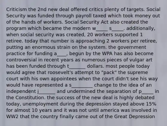 Criticism the 2nd new deal offered critics plenty of targets. Social Security was funded through payroll taxed which took money out of the hands of workers. Social Security Act also created the program which became the modern w_____ s_____. additionally, when social security was created, 20 workers supported 1 retiree. today that number is approaching 2 workers per retiree, putting an enormous strain on the system. the government practice for funding a____, begun by the WPA has also become controversial in recent years as numerous pieces of vulgar art has been funded through t_______ dollars. most people today would agree that roosevelt's attempt to "pack" the supreme court with his own appointees when the court didn't see his way would have represented a s_________ change to the idea of an independent j_______ and undermined the separation of p_____ in the Constitution. the success of the new deal is highly debated today, unemployment during the depression stayed above 15% for almost 10 years and it was not until america was involved in WW2 that the country finally came out of the Great Depression