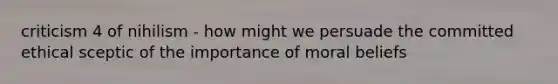 criticism 4 of nihilism - how might we persuade the committed ethical sceptic of the importance of moral beliefs