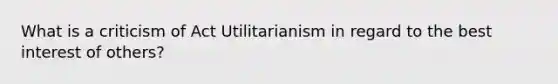 What is a criticism of Act Utilitarianism in regard to the best interest of others?