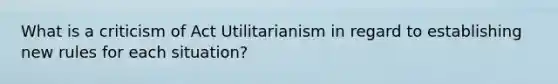 What is a criticism of Act Utilitarianism in regard to establishing new rules for each situation?