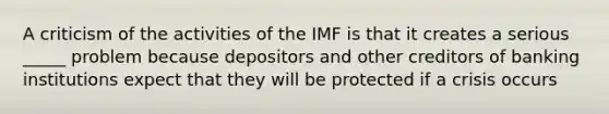 A criticism of the activities of the IMF is that it creates a serious _____ problem because depositors and other creditors of banking institutions expect that they will be protected if a crisis occurs