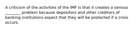 A criticism of the activities of the IMF is that it creates a serious​ ________ problem because depositors and other creditors of banking institutions expect that they will be protected if a crisis occurs.