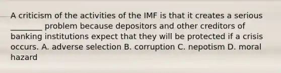 A criticism of the activities of the IMF is that it creates a serious​ ________ problem because depositors and other creditors of banking institutions expect that they will be protected if a crisis occurs. A. adverse selection B. corruption C. nepotism D. moral hazard