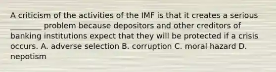 A criticism of the activities of the IMF is that it creates a serious​ ________ problem because depositors and other creditors of banking institutions expect that they will be protected if a crisis occurs. A. adverse selection B. corruption C. moral hazard D. nepotism