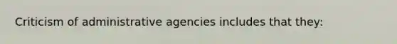 Criticism of administrative agencies includes that they: