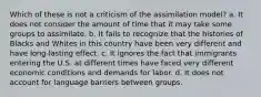 Which of these is not a criticism of the assimilation model? a. It does not consider the amount of time that it may take some groups to assimilate. b. It fails to recognize that the histories of Blacks and Whites in this country have been very different and have long-lasting effect. c. It ignores the fact that immigrants entering the U.S. at different times have faced very different economic conditions and demands for labor. d. It does not account for language barriers between groups.