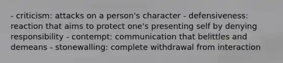 - criticism: attacks on a person's character - defensiveness: reaction that aims to protect one's presenting self by denying responsibility - contempt: communication that belittles and demeans - stonewalling: complete withdrawal from interaction