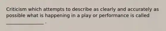 Criticism which attempts to describe as clearly and accurately as possible what is happening in a play or performance is called ________________ .