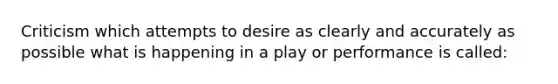 Criticism which attempts to desire as clearly and accurately as possible what is happening in a play or performance is called: