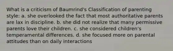 What is a criticism of Baumrind's Classification of parenting style: a. she overlooked the fact that most authoritative parents are lax in discipline. b. she did not realize that many permissive parents love their children. c. she considered children's temperamental differences. d. she focused more on parental attitudes than on daily interactions