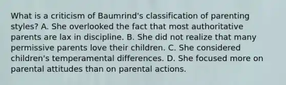 What is a criticism of Baumrind's classification of parenting styles? A. She overlooked the fact that most authoritative parents are lax in discipline. B. She did not realize that many permissive parents love their children. C. She considered children's temperamental differences. D. She focused more on parental attitudes than on parental actions.