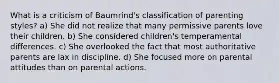 What is a criticism of Baumrind's classification of parenting styles? a) She did not realize that many permissive parents love their children. b) She considered children's temperamental differences. c) She overlooked the fact that most authoritative parents are lax in discipline. d) She focused more on parental attitudes than on parental actions.